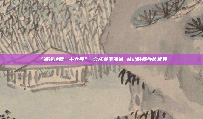 “海洋地质二十六号” 完成关键海试 核心装备性能优异
