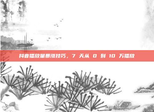 抖音播放量暴涨技巧，7 天从 0 到 10 万播放
