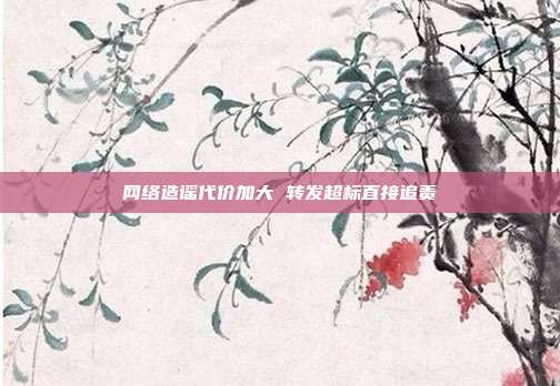网络造谣代价加大 转发超标直接追责