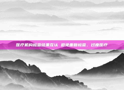 医疗机构检查结果互认 避免重复检查、过度医疗