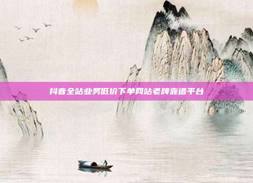 抖音全站业务低价下单网站老牌靠谱平台