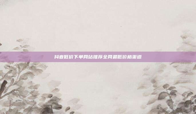 抖音低价下单网站推荐全网最低价格渠道