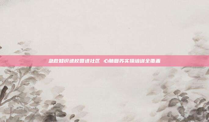 急救知识进校园进社区 心肺复苏实操培训全覆盖