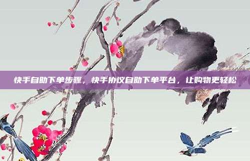 快手自助下单步骤，快手协议自助下单平台，让购物更轻松