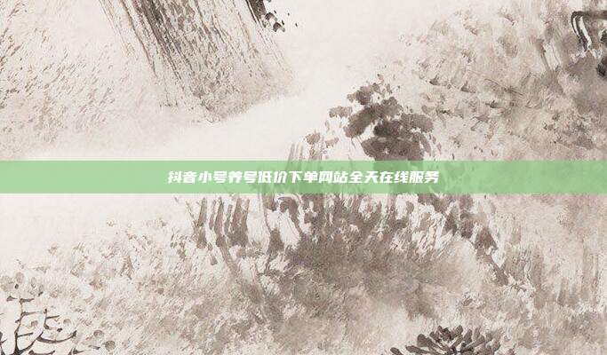 抖音小号养号低价下单网站全天在线服务
