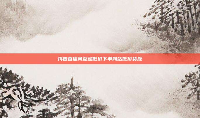 抖音直播间互动低价下单网站低价货源