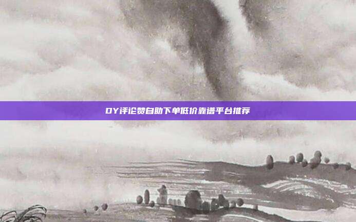 DY评论赞自助下单低价靠谱平台推荐