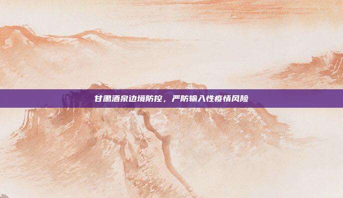 甘肃酒泉边境防控，严防输入性疫情风险