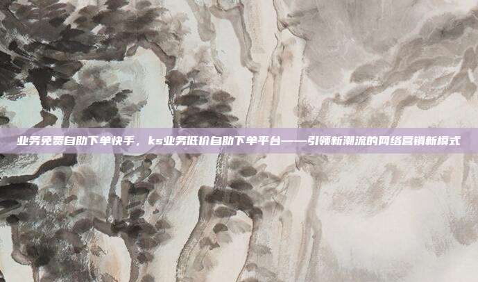 业务免费自助下单快手，ks业务低价自助下单平台——引领新潮流的网络营销新模式