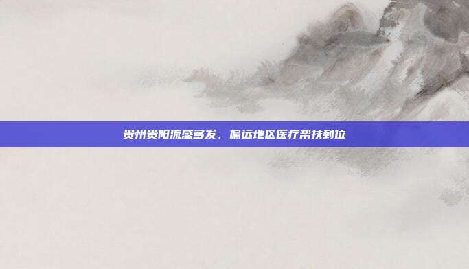 贵州贵阳流感多发，偏远地区医疗帮扶到位