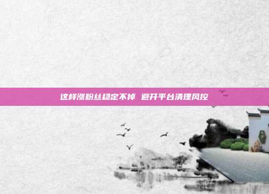 这样涨粉丝稳定不掉 避开平台清理风控