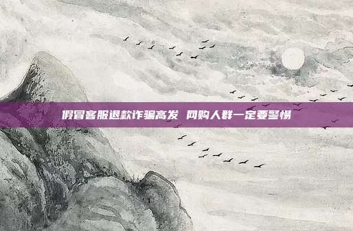 假冒客服退款诈骗高发 网购人群一定要警惕