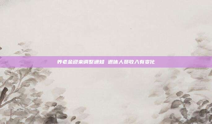 养老金迎来调整通知 退休人员收入有变化