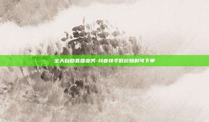 全天自助直播业务-抖音快手低价随时可下单