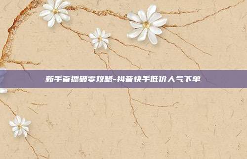 新手首播破零攻略-抖音快手低价人气下单