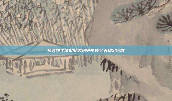 抖音快手低价业务秒单平台全天稳定运营