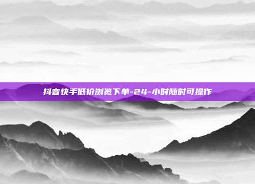 抖音快手低价浏览下单-24-小时随时可操作