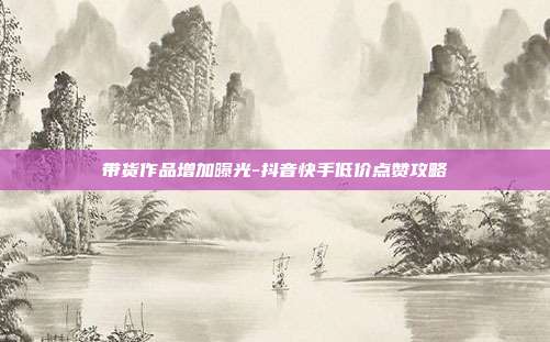 带货作品增加曝光-抖音快手低价点赞攻略