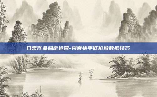 日常作品稳定运营-抖音快手低价做数据技巧