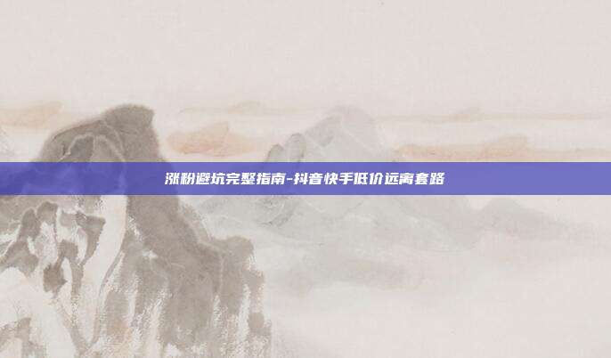 涨粉避坑完整指南-抖音快手低价远离套路