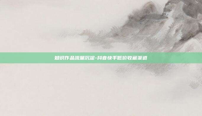 知识作品流量沉淀-抖音快手低价收藏渠道
