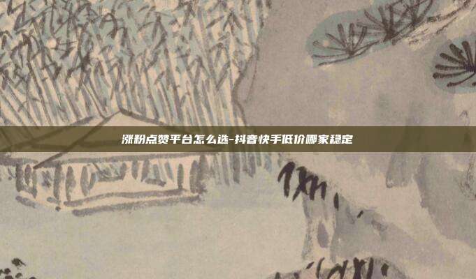 涨粉点赞平台怎么选-抖音快手低价哪家稳定