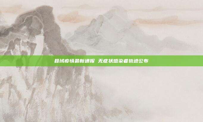 县域疫情最新通报 无症状感染者轨迹公布