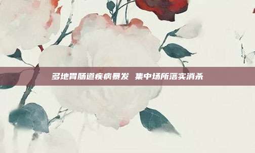 多地胃肠道疾病暴发 集中场所落实消杀