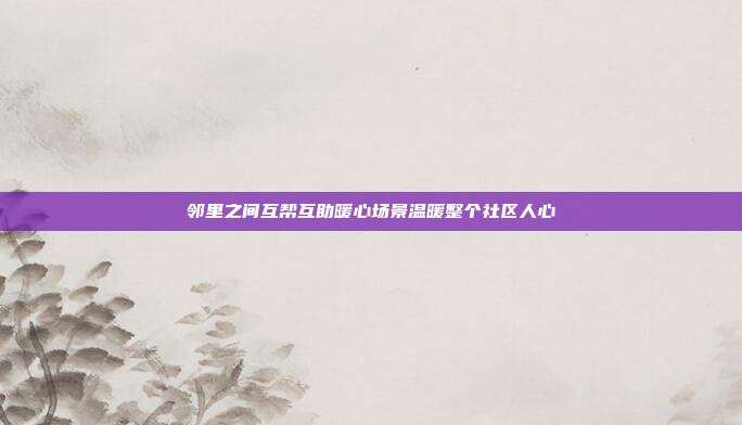 邻里之间互帮互助暖心场景温暖整个社区人心