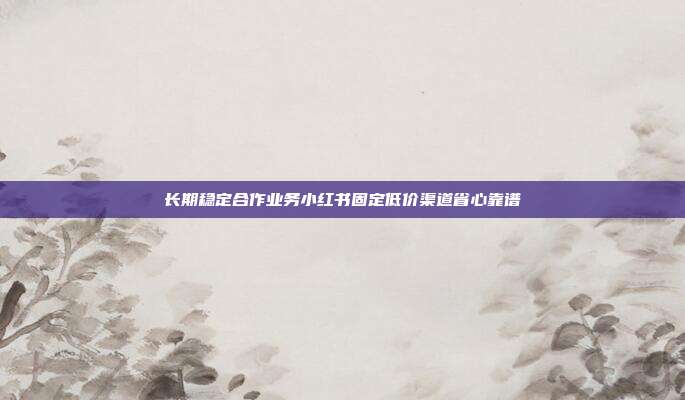 长期稳定合作业务小红书固定低价渠道省心靠谱