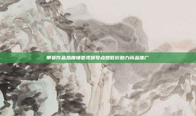 带货作品热度铺垫视频号点赞低价助力商品推广