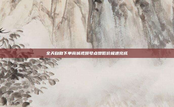 全天自助下单商城视频号点赞低价极速完成