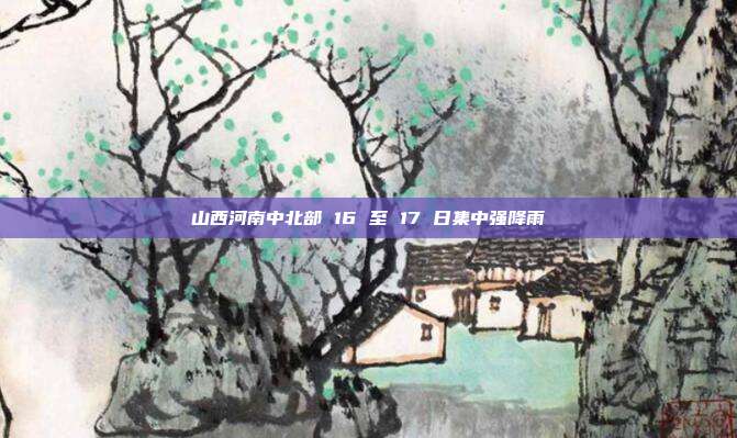 山西河南中北部 16 至 17 日集中强降雨