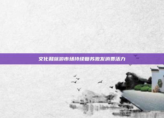 文化和旅游市场持续复苏激发消费活力