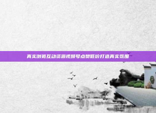 真实浏览互动资源视频号点赞低价打造真实氛围
