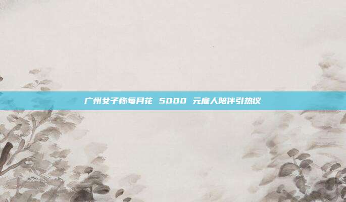 广州女子称每月花 5000 元雇人陪伴引热议