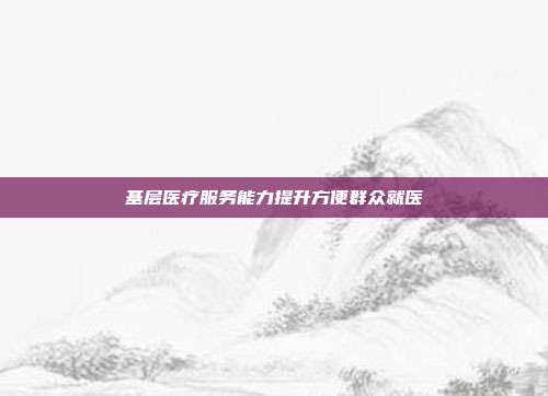 基层医疗服务能力提升方便群众就医