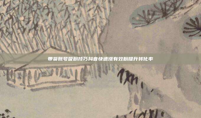 带货账号吸粉技巧抖音快速涨有效粉提升转化率