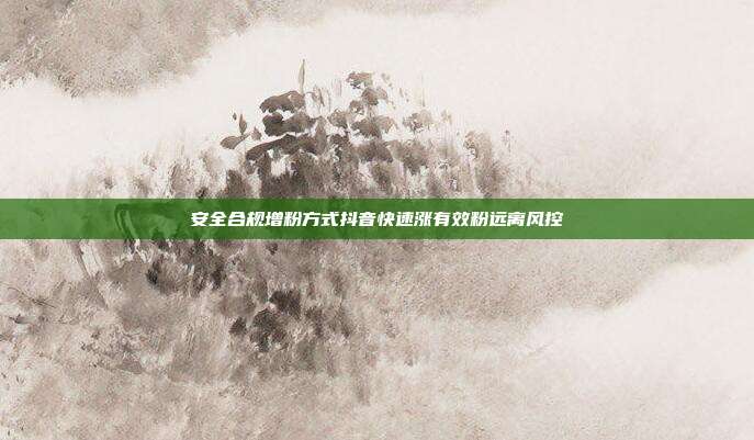 安全合规增粉方式抖音快速涨有效粉远离风控