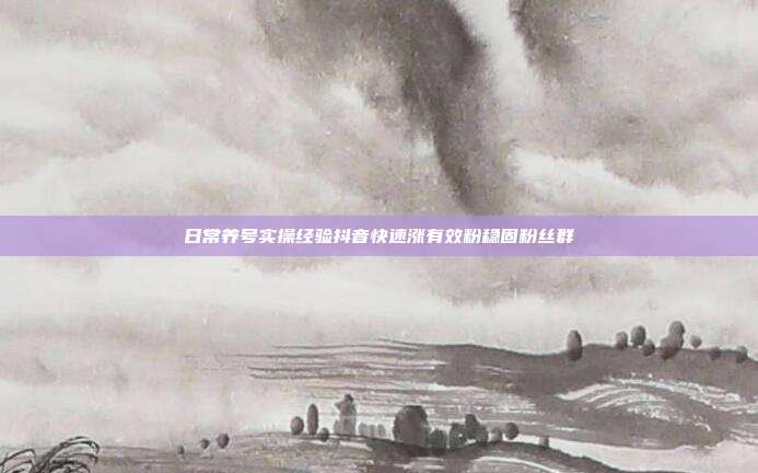 日常养号实操经验抖音快速涨有效粉稳固粉丝群
