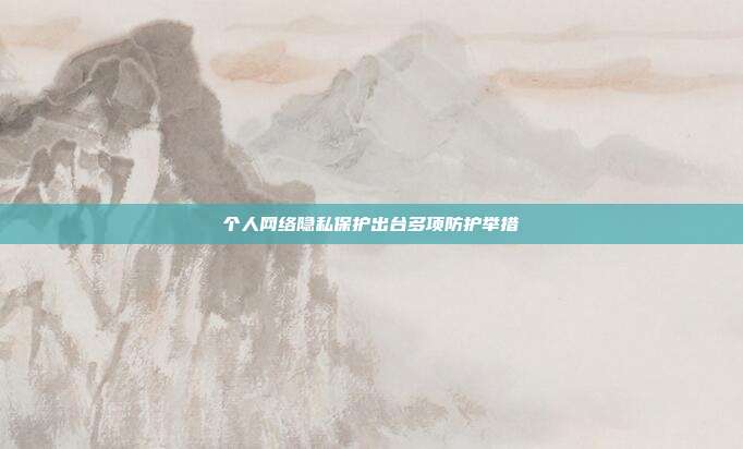 个人网络隐私保护出台多项防护举措