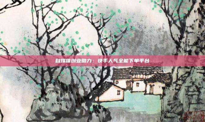 自媒体创业助力：快手人气全能下单平台