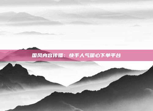 国风内容传播：快手人气暖心下单平台