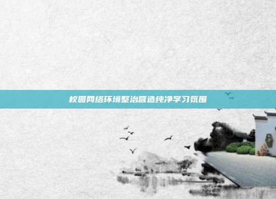 校园网络环境整治营造纯净学习氛围