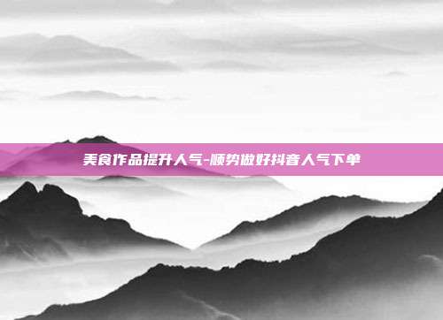 美食作品提升人气-顺势做好抖音人气下单