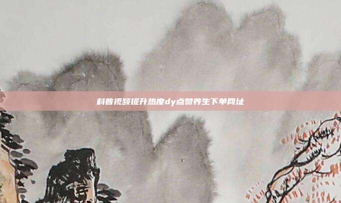 科普视频提升热度dy点赞养生下单网址