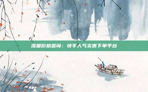 流量价格查询：快手人气实惠下单平台