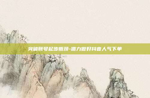突破账号起步瓶颈-借力做好抖音人气下单