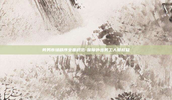 劳务市场秩序全面规范-保障外出务工人员权益
