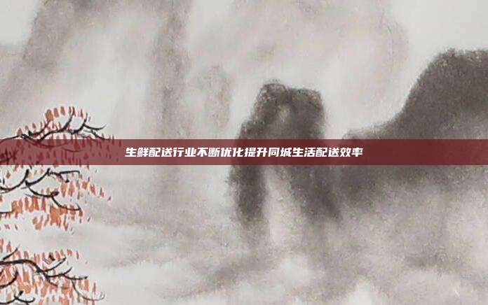 生鲜配送行业不断优化提升同城生活配送效率
